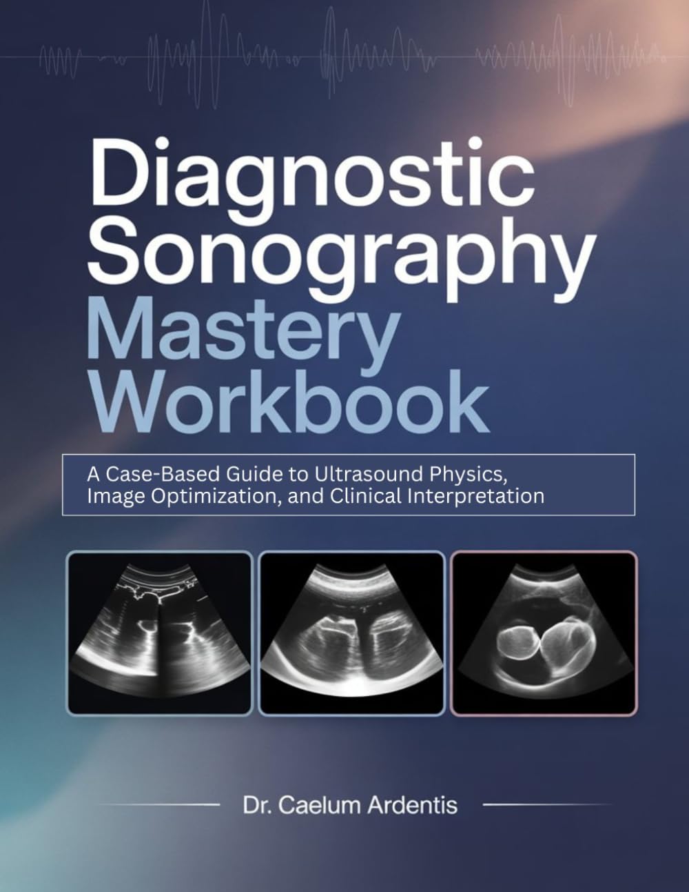 Diagnostic Sonography Mastery Workbook: A Case-Based Guide to Ultrasound Physics, Image Optimization, and Clinical Interpretation