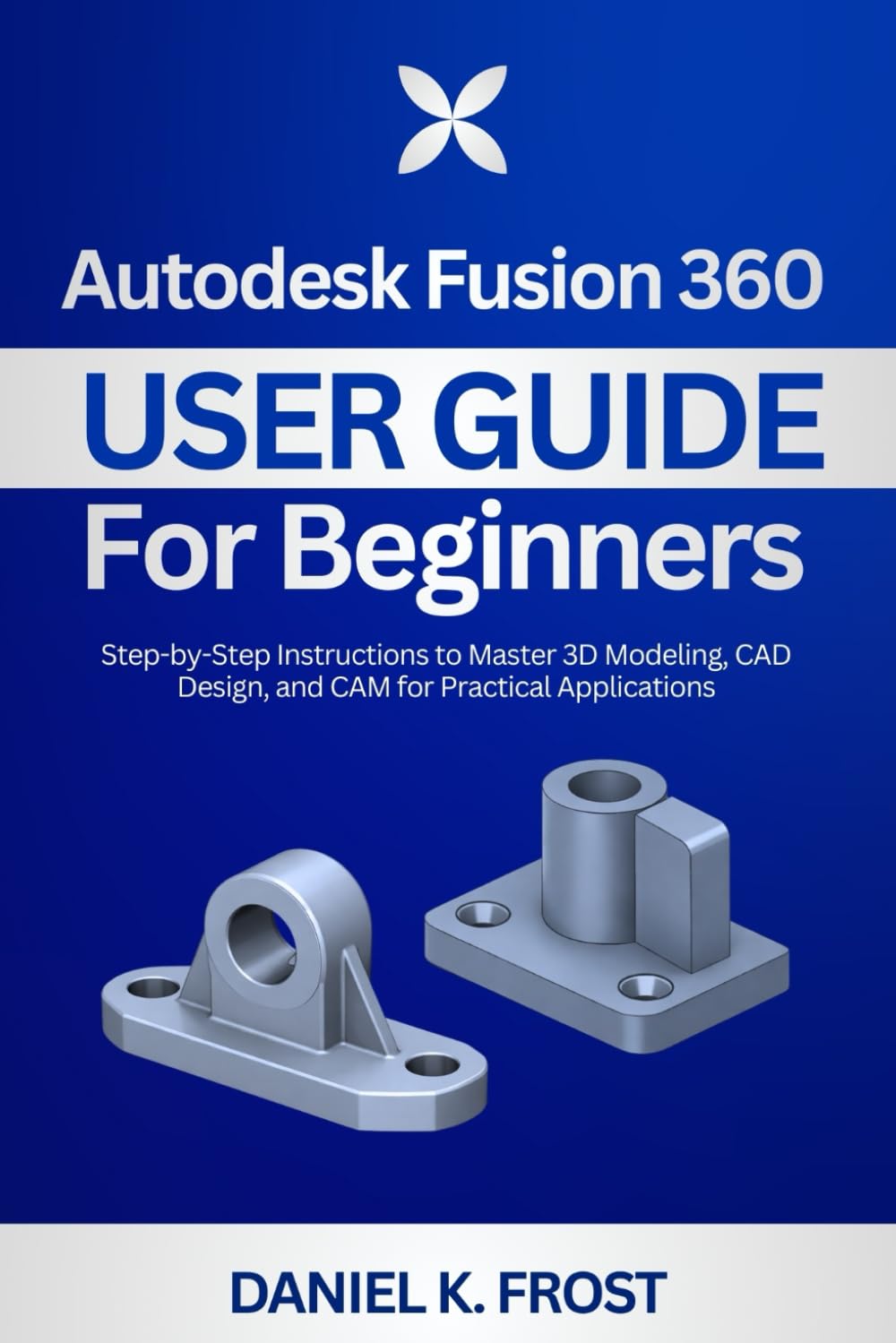 Autodesk Fusion 360 User Guide for Beginners: Step-by-Step Instructions to Master 3D Modeling, CAD Design, and CAM for Practical Applications