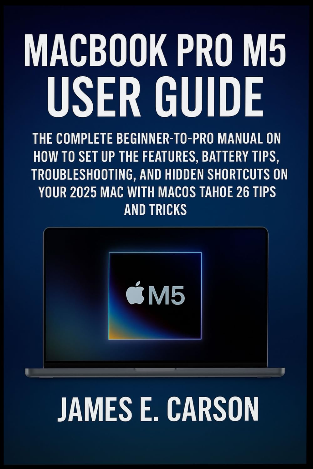 MACBOOK PRO M5 USER GUIDE: The Complete Beginner-To-Pro Manual On How To Set Up The Features, Battery Tips, Troubleshooting, And Hidden Shortcuts Of Your 2025 Mac With Macos Tahoe 26 Tips And Tricks