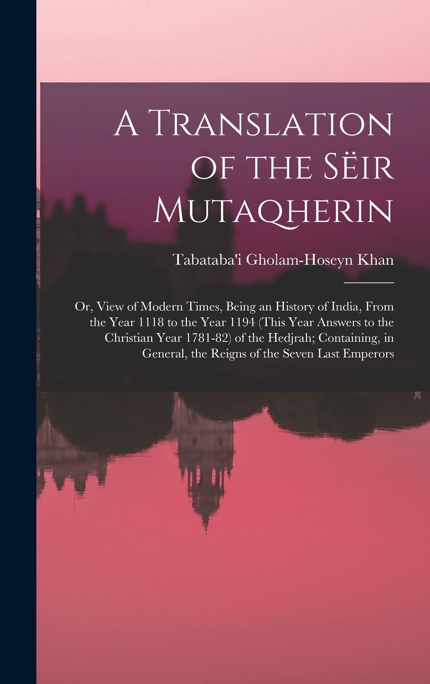 A Translation of the Sëir Mutaqherin; or, View of Modern Times, Being an History of India, From the Year 1118 to the Year 1194 (this Year Answers to ... the Reigns of the Seven Last Emperors