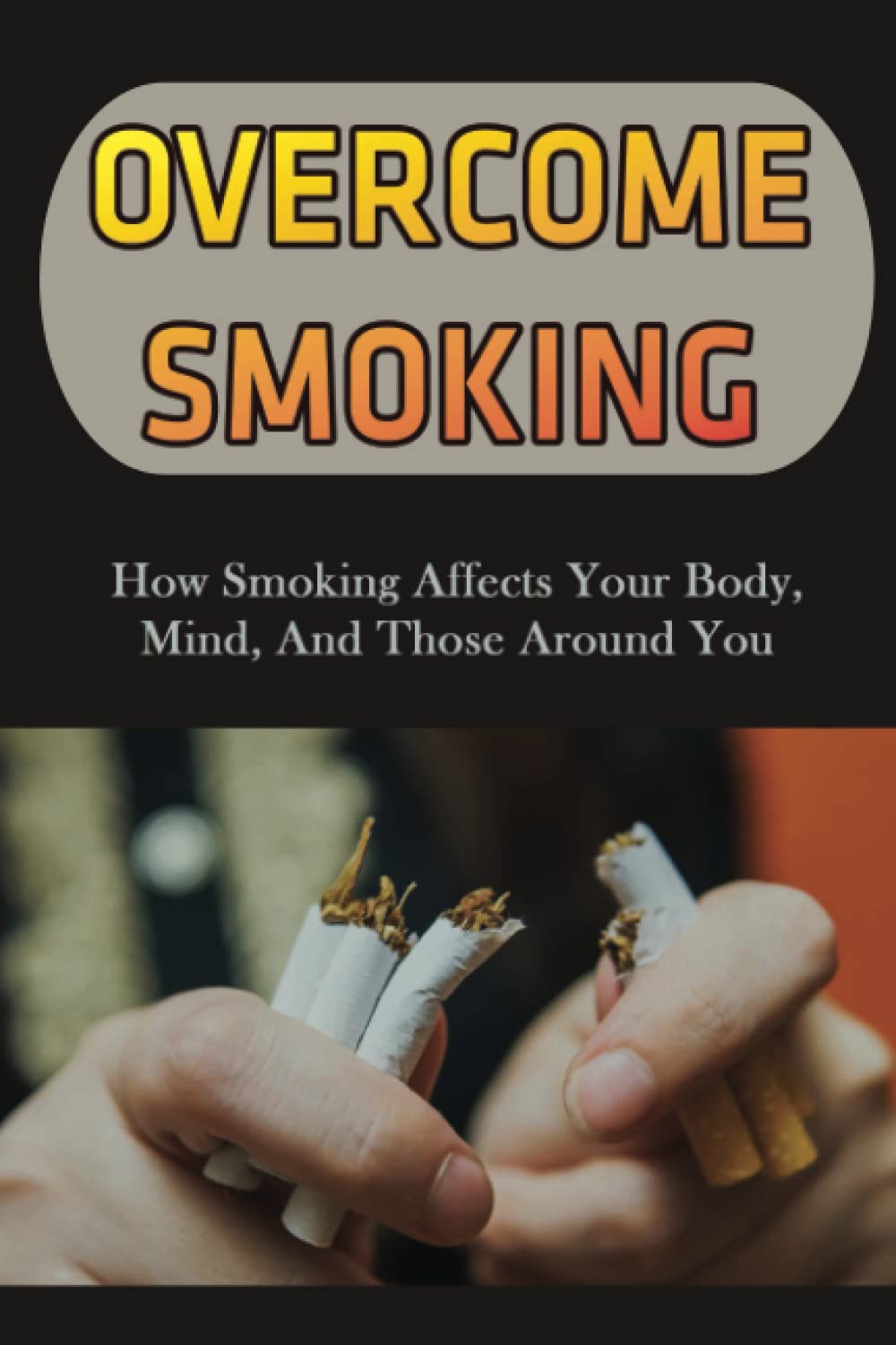 Overcome Smoking: How Smoking Affects Your Body, Mind, And Those Around You