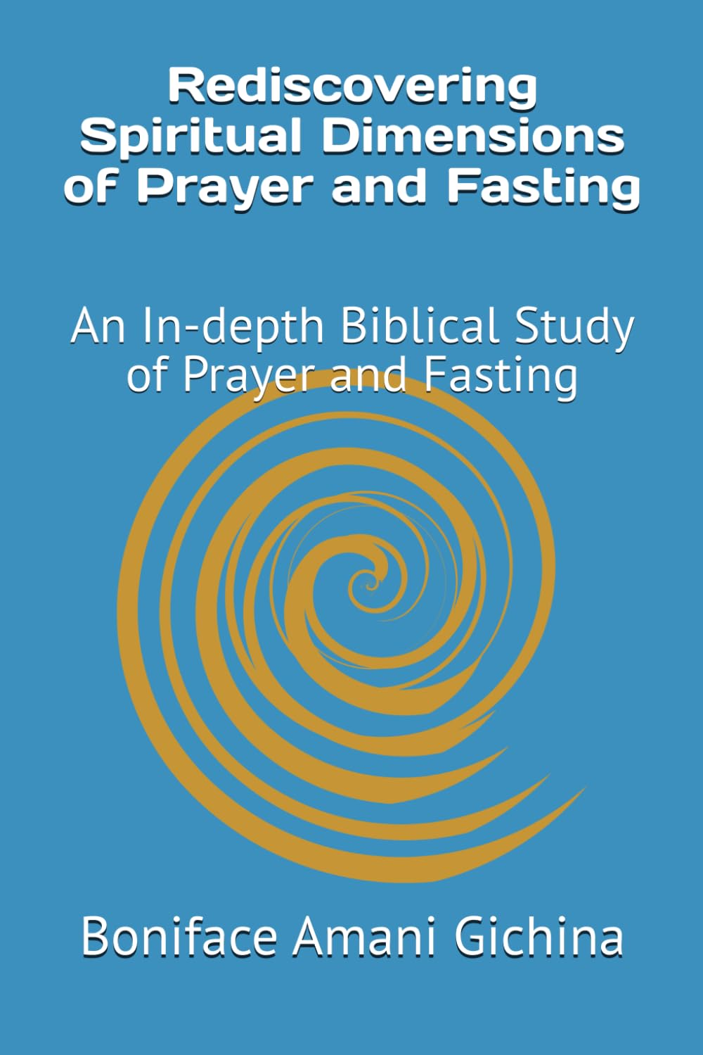Rediscovering Spiritual Dimensions of Prayer and Fasting: An In-depth Biblical Study of Prayer and Fasting