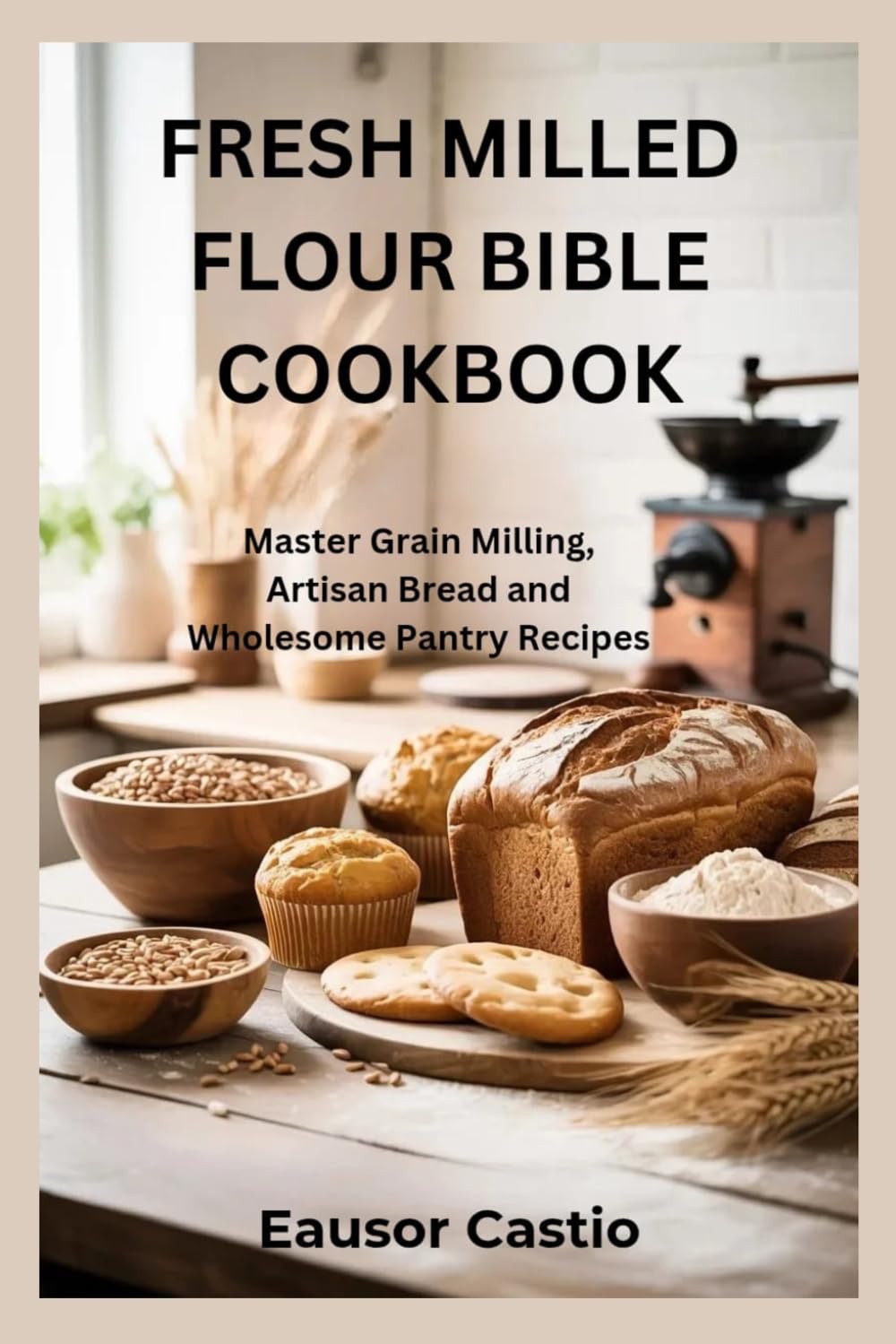FRESH MILLED FLOUR BIBLE COOKBOOK: Master Grain Milling, Artisan Bread and Wholesome Pantry Recipes