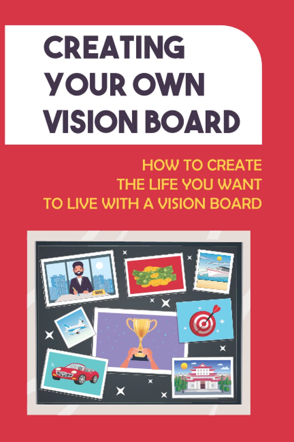 Creating Your Own Vision Board: How To Create The Life You Want To Live With A Vision Board: How To Create The Life You Want To Live