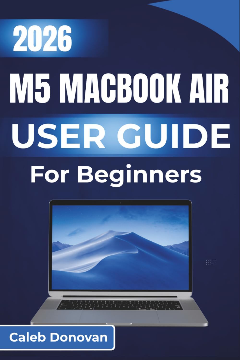 M5 MacBook Air USER GUIDE For Beginners 2026: Navigating and Optimizing Your Device for Everyday Use, From Setup to Advanced Features, To Help You Make the Most of It