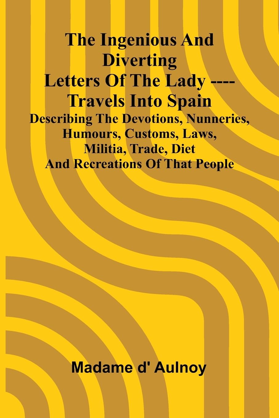 The Ingenious And Diverting Letters Of The Lady ---- Travels Into Spain Describing The Devotions, Nunneries, Humours, Customs, Laws, Militia, Trade,
