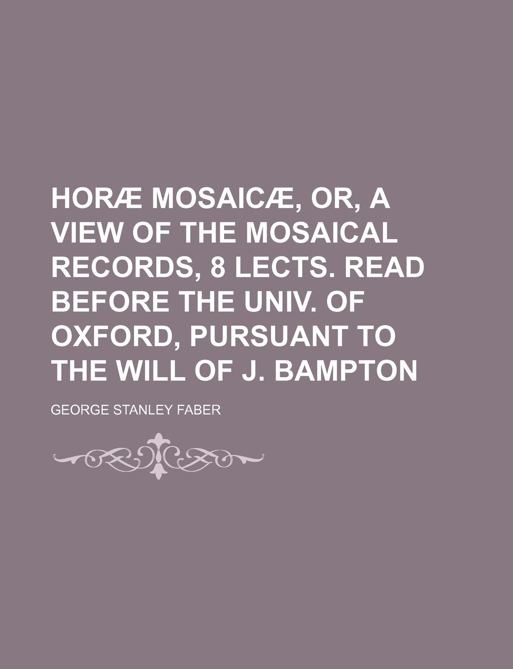 Horae Mosaicae, Or, a View of the Mosaical Records, 8 Lects. Read Before the Univ. of Oxford, Pursuant to the Will of J. Bampton