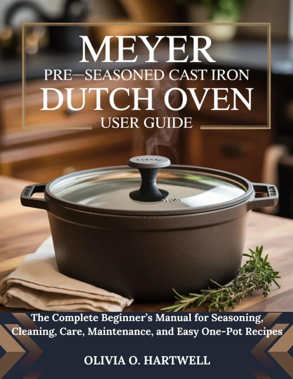 MEYER PRE-SEASONED CAST IRON DUTCH OVEN USER GUIDE: The Complete Beginner’s Manual for Seasoning, Cleaning, Care, Maintenance, and Easy One-Pot Recipes (The Dutch Oven Mastery Collection)