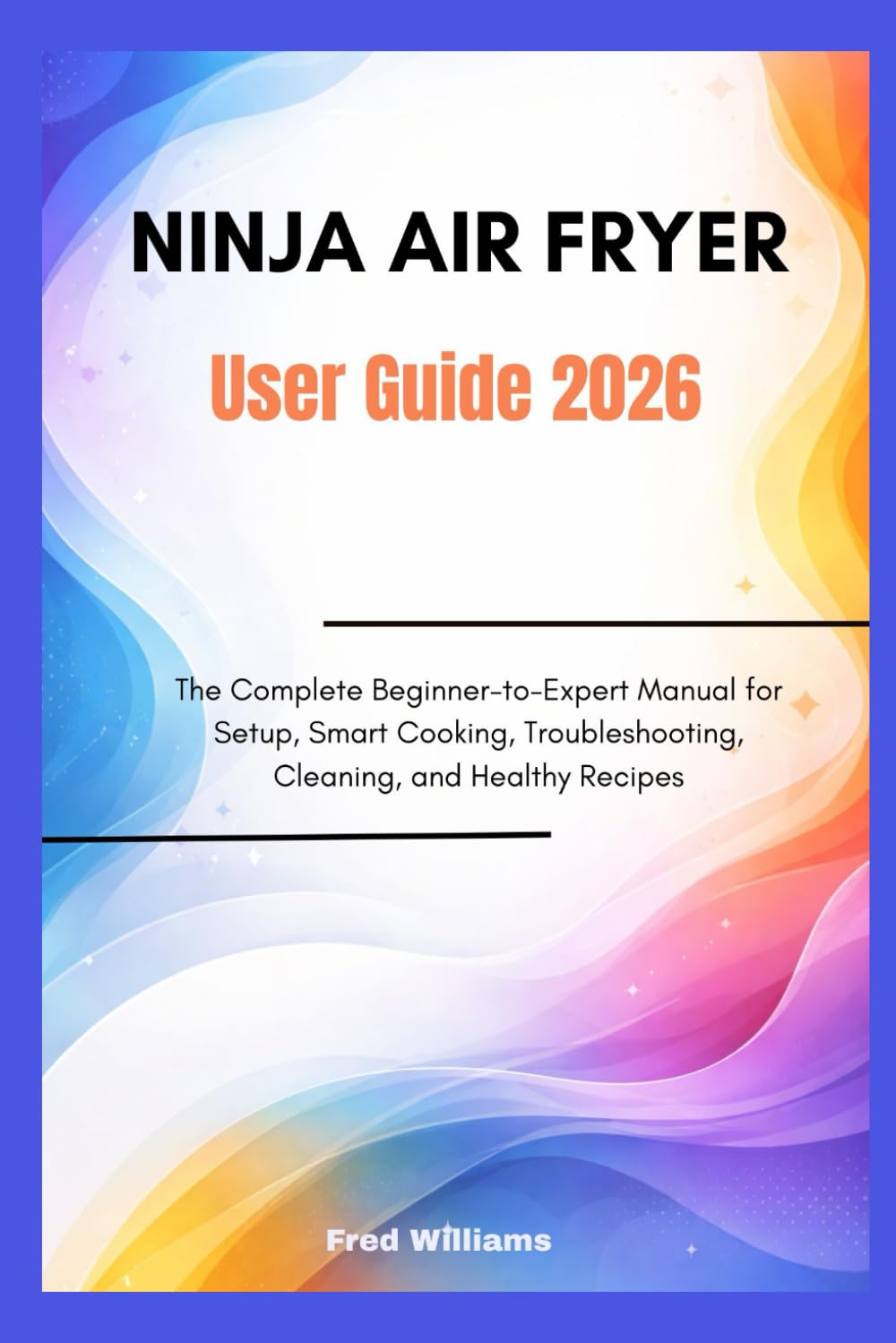 NINJA AIR FRYER User Guide 2026: The Complete Beginner-to-Expert Manual for Setup, Smart Cooking, Troubleshooting, Cleaning, and Healthy Recipes