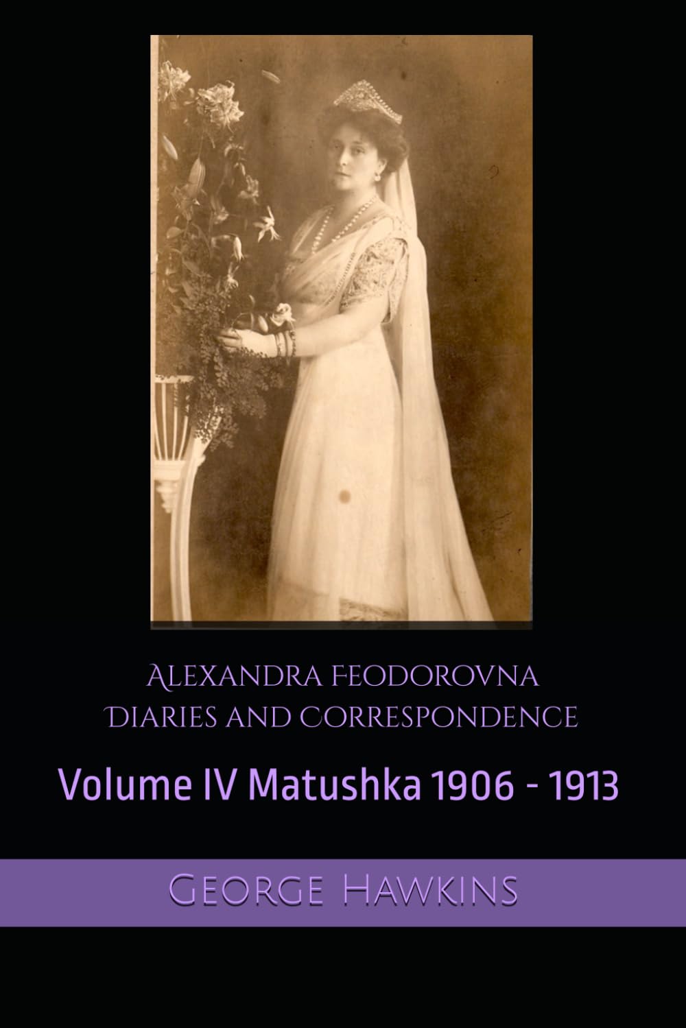 Alexandra Feodorovna Diaries and Correspondence Volume IV: Matushka 1906 - 1913