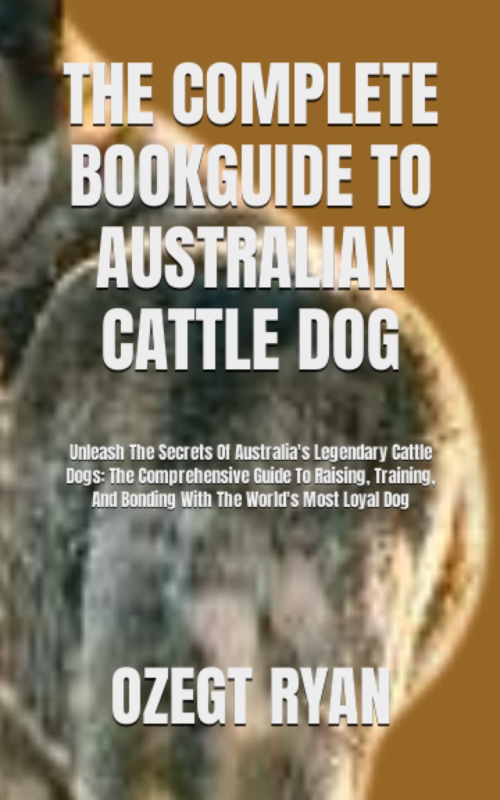 THE COMPLETE BOOKGUIDE TO AUSTRALIAN CATTLE DOG: Unleash The Secrets Of Australia's Legendary Cattle Dogs: The Comprehensive Guide To Raising, Training, And Bonding With The World's Most Loyal Dog