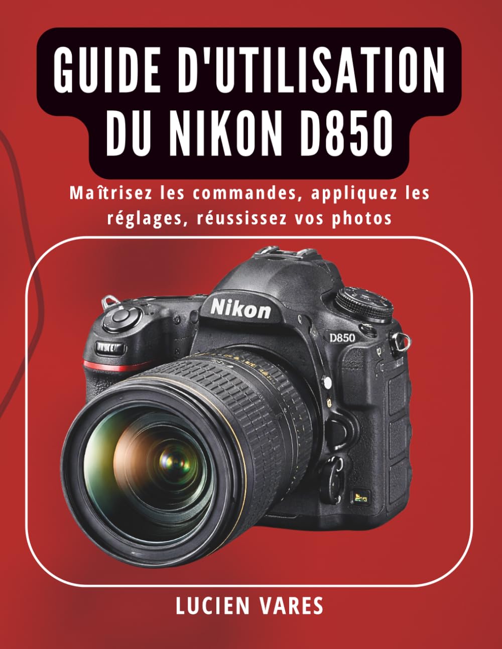 Guide d'utilisation du Nikon D850: Maîtrisez les commandes, appliquez les réglages, réussissez vos photos