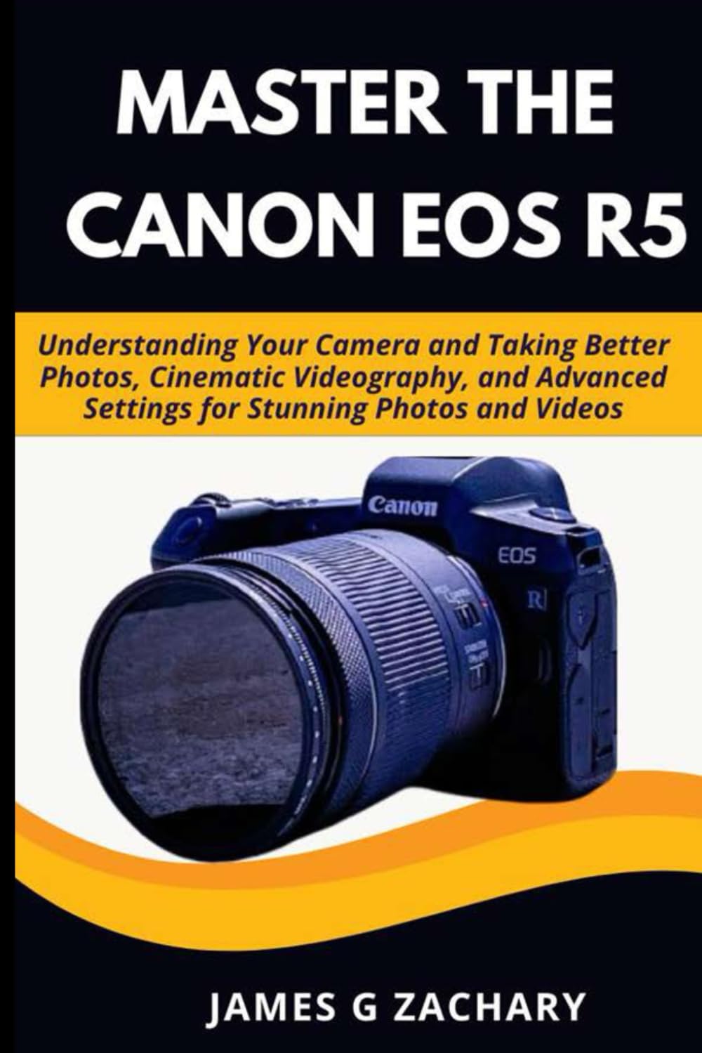 Master the Canon EOS R5: Understanding Your Camera and Taking Better Photos, Cinematic Videography, and Advanced Settings for Stunning Photos and Videos