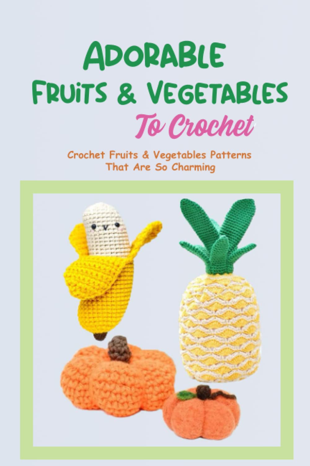Adorable Fruits & Vegetables To Crochet: Crochet Fruits & Vegetables Patterns That Are So Charming: All Easy Crochet Fruits & Vegetables Patterns For Beginners