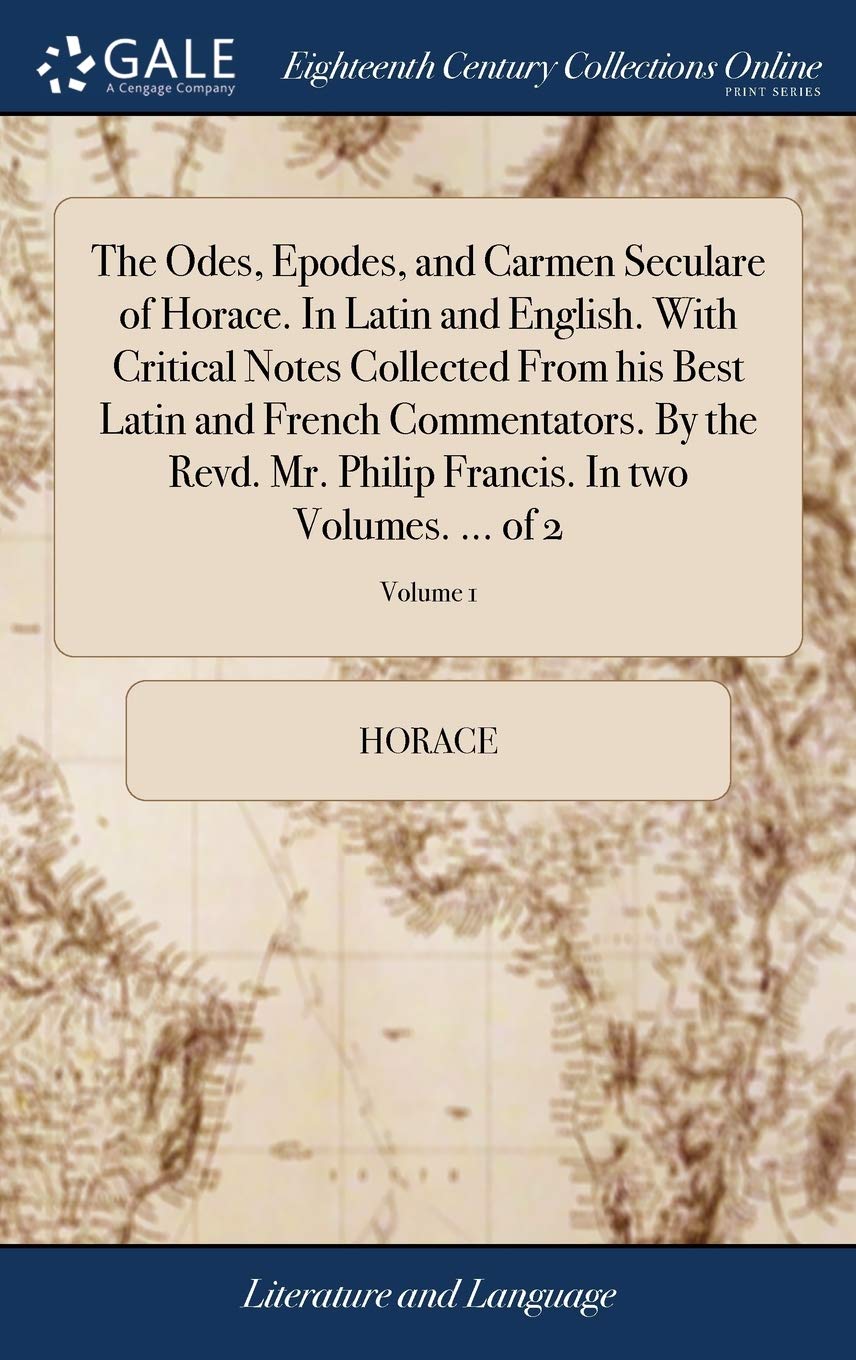 The Odes, Epodes, and Carmen Seculare of Horace. In Latin and English. With Critical Notes Collected From his Best Latin and French Commentators. By ... Francis. In two Volumes. ... of 2; Volume 1