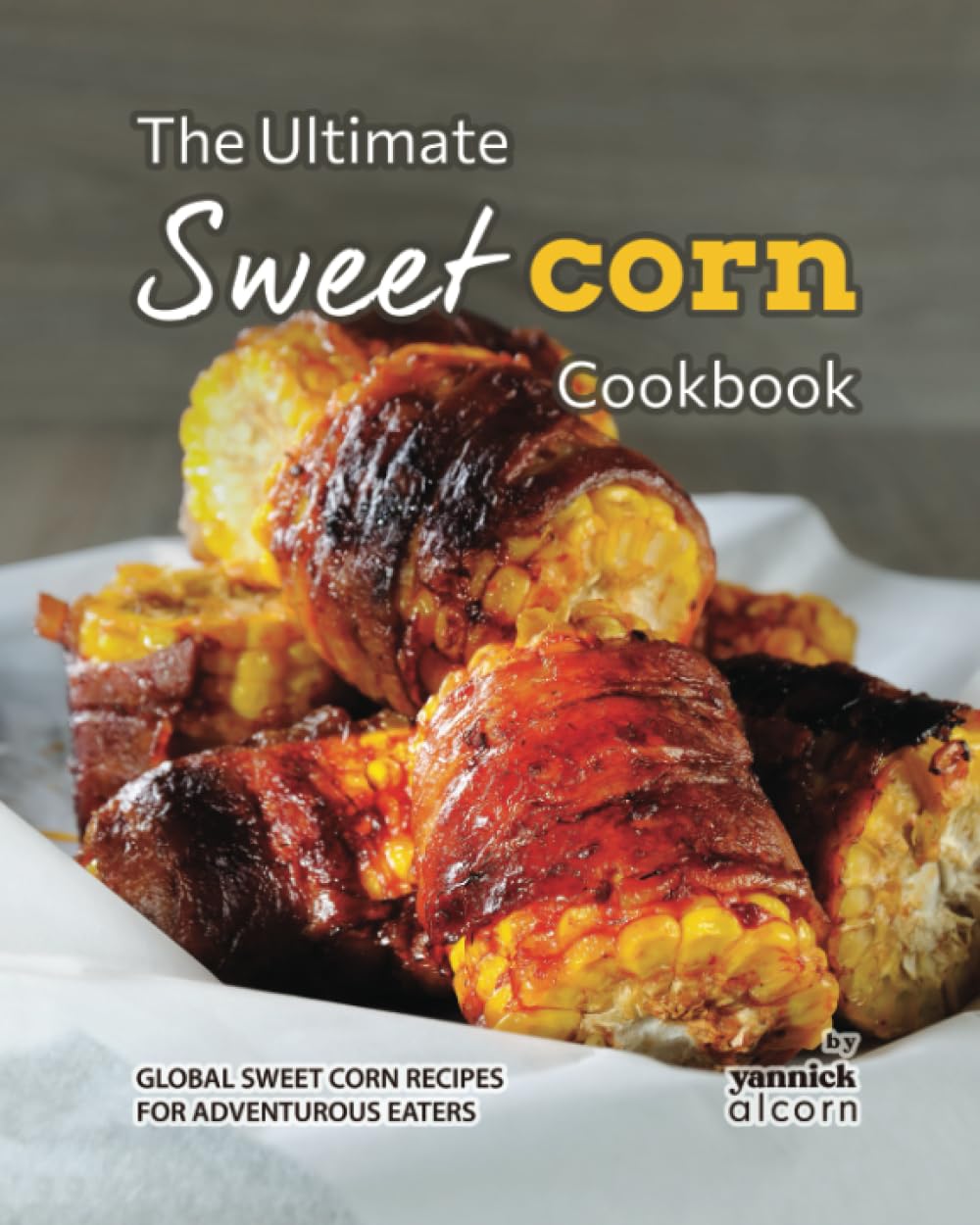 The Ultimate Sweet Corn Cookbook: Global Sweet Corn Recipes for Adventurous Eaters