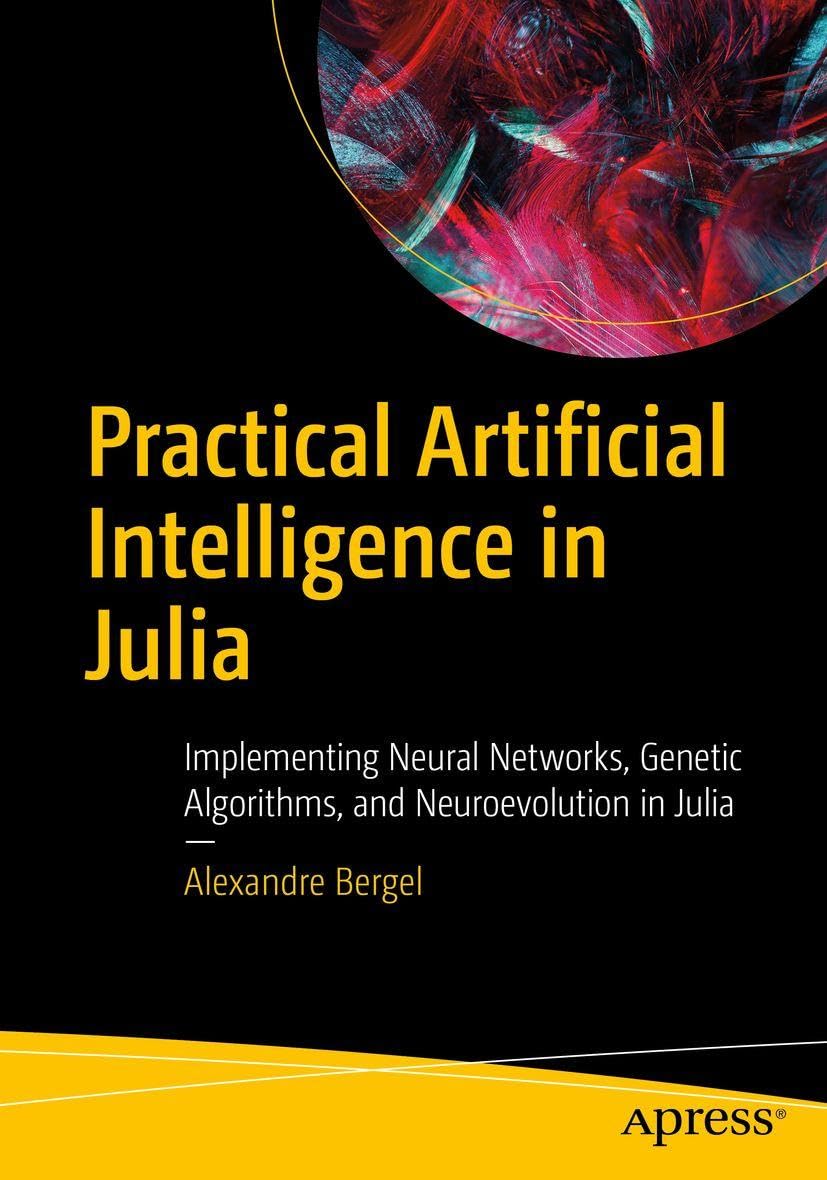 Practical Artificial Intelligence in Julia: Implementing Neural Networks, Genetic Algorithms, and Neuroevolution in Julia