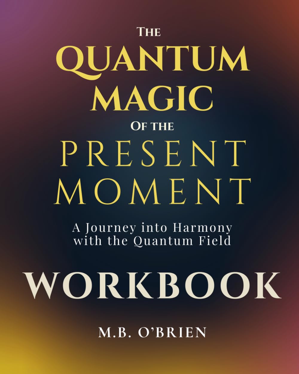 The Quantum Magic of the Present Moment WORKBOOK: A Journey into Harmony with the Quantum Field. A Guided Workbook for Presence, Self-Discovery, and Quantum Transformation in Everyday Life