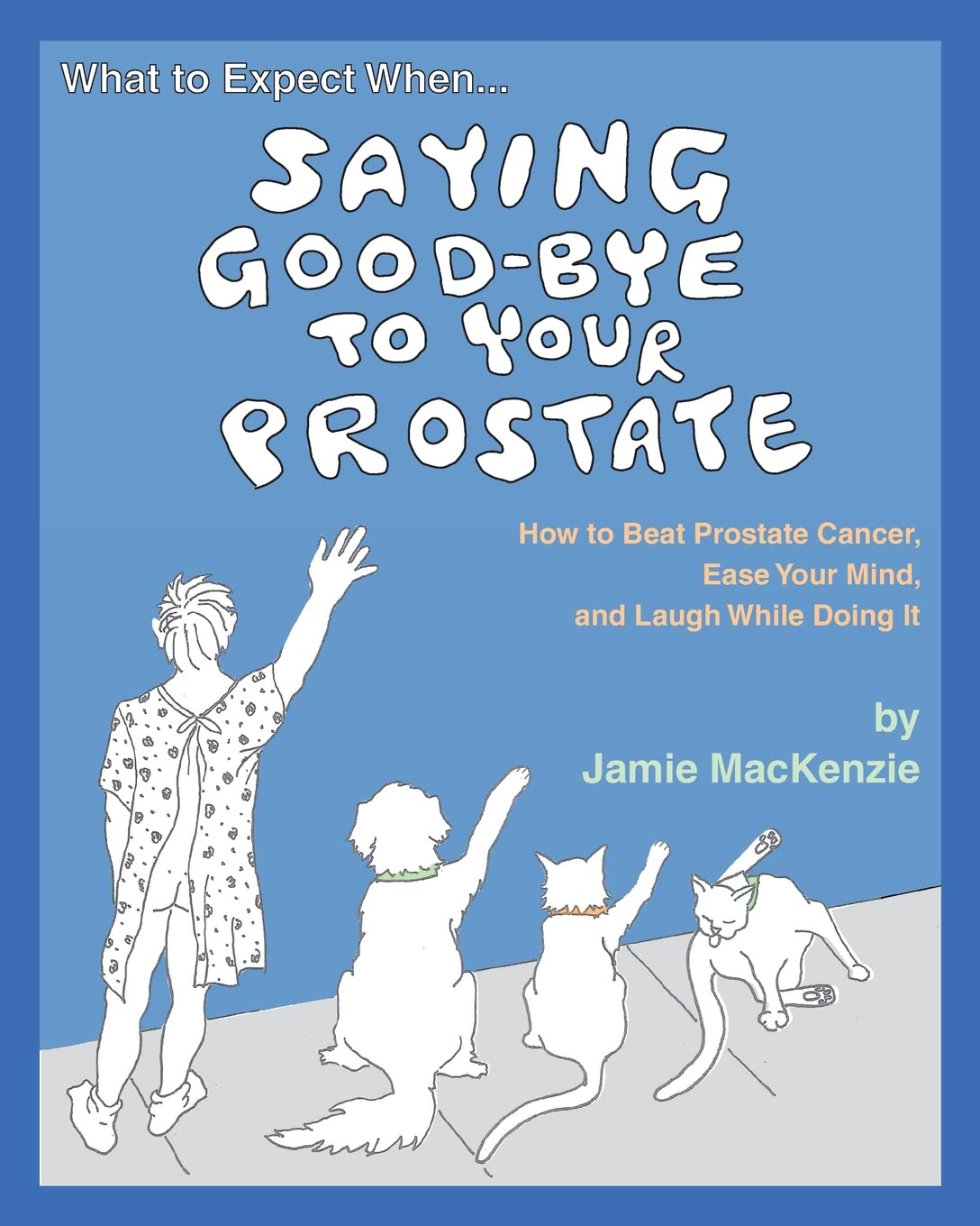 What to Expect When...SAYING GOOD-BYE TO YOUR PROSTATE: How to Beat Prostate Cancer, Ease Your Mind, and Laugh While Doing It