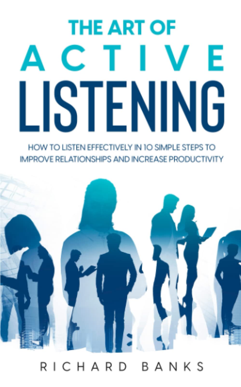 The Art of Active Listening: How to Listen Effectively in 10 Simple Steps to Improve Relationships and Increase Productivity (Communication & Social Skills Mastery)