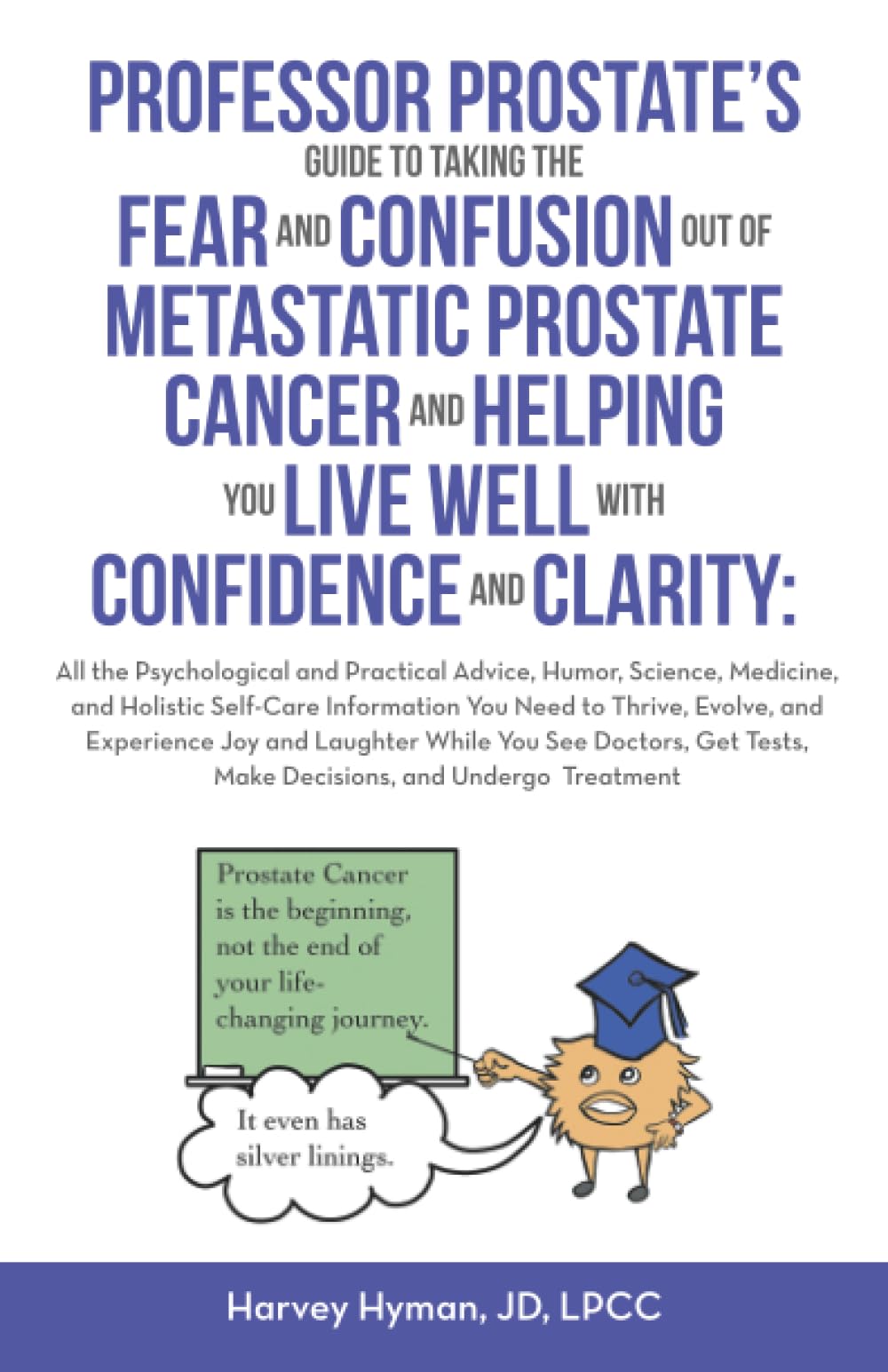 PROFESSOR PROSTATE’S GUIDE TO TAKING THE FEAR AND CONFUSION OUT OF METASTATIC PROSTATE CANCER AND HELPING YOU LIVE WELL WITH CONFIDENCE AND CLARITY:: ... Tests, Make Decisions, and Undergo Treatment