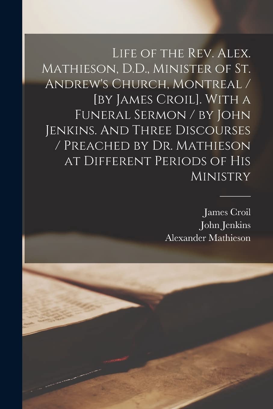 Life of the Rev. Alex. Mathieson, D.D., Minister of St. Andrew's Church, Montreal / [by James Croil]. With a Funeral Sermon / by John Jenkins. And ... Different Periods of His Ministry [microform]