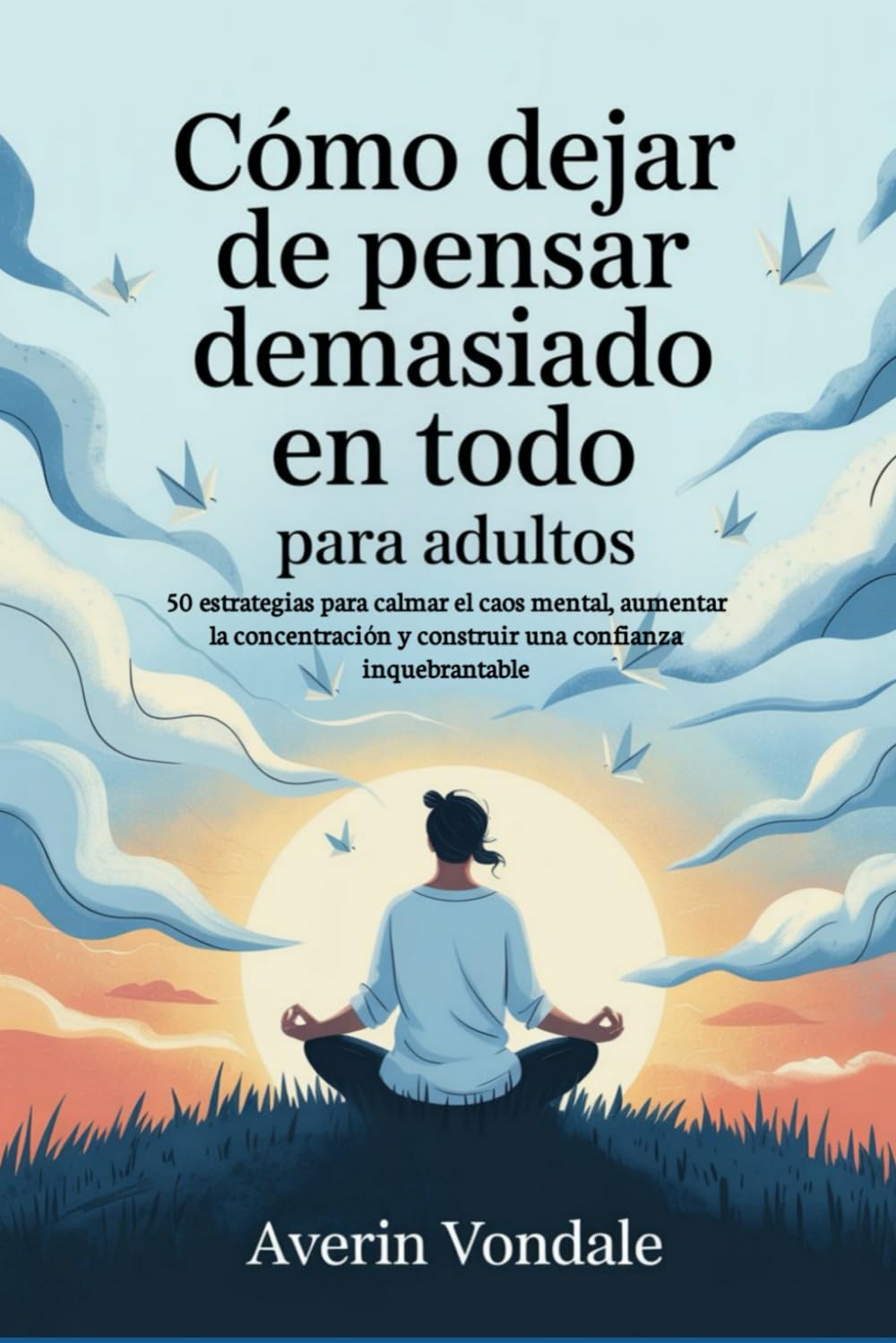 Cómo dejar de pensar demasiado en todo para adultos: 50 estrategias para calmar el caos mental, aumentar la concentración y construir una confianza inquebrantable