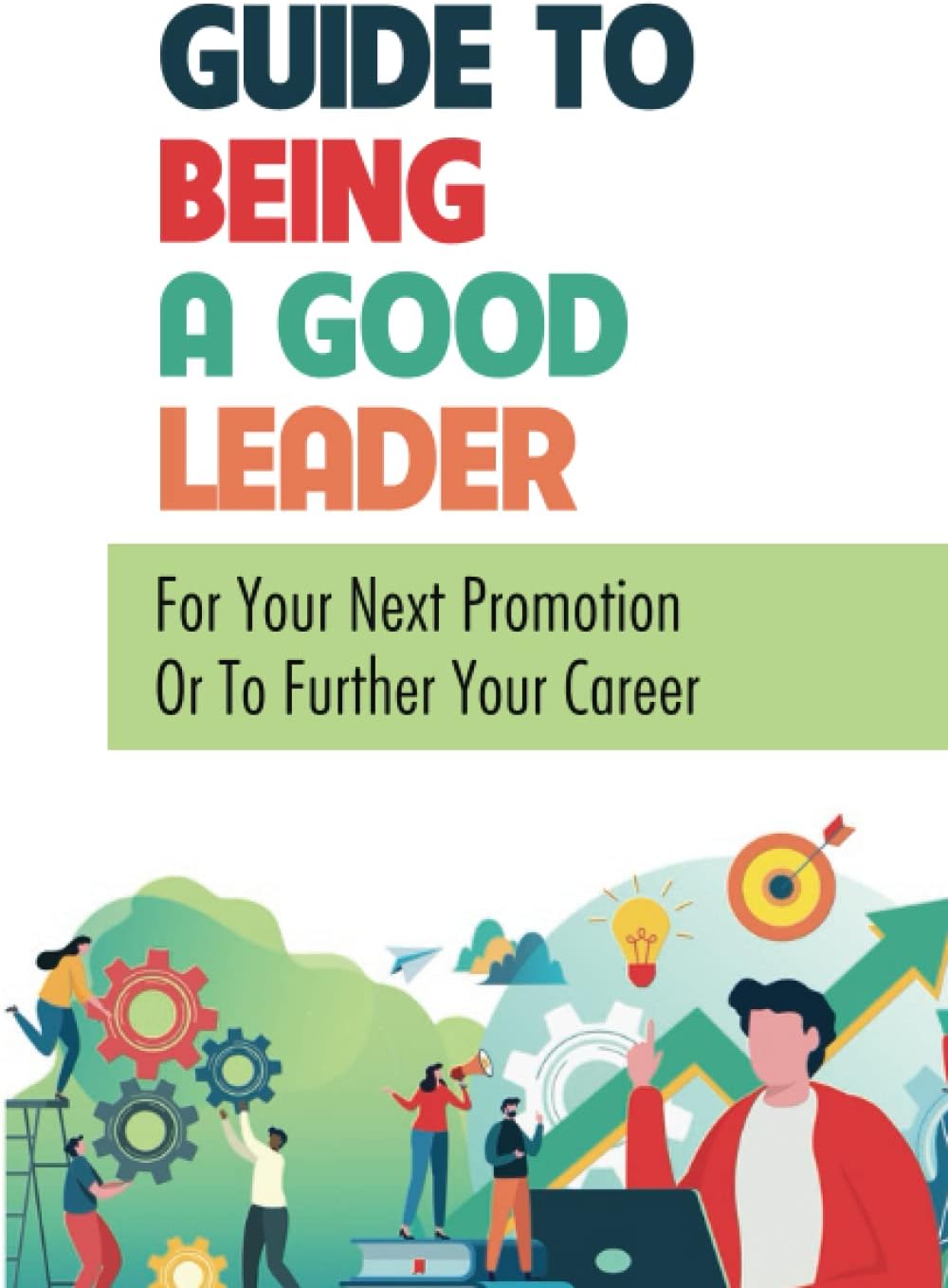Guide To Being A Good Leader: For Your Next Promotion Or To Further Your Career