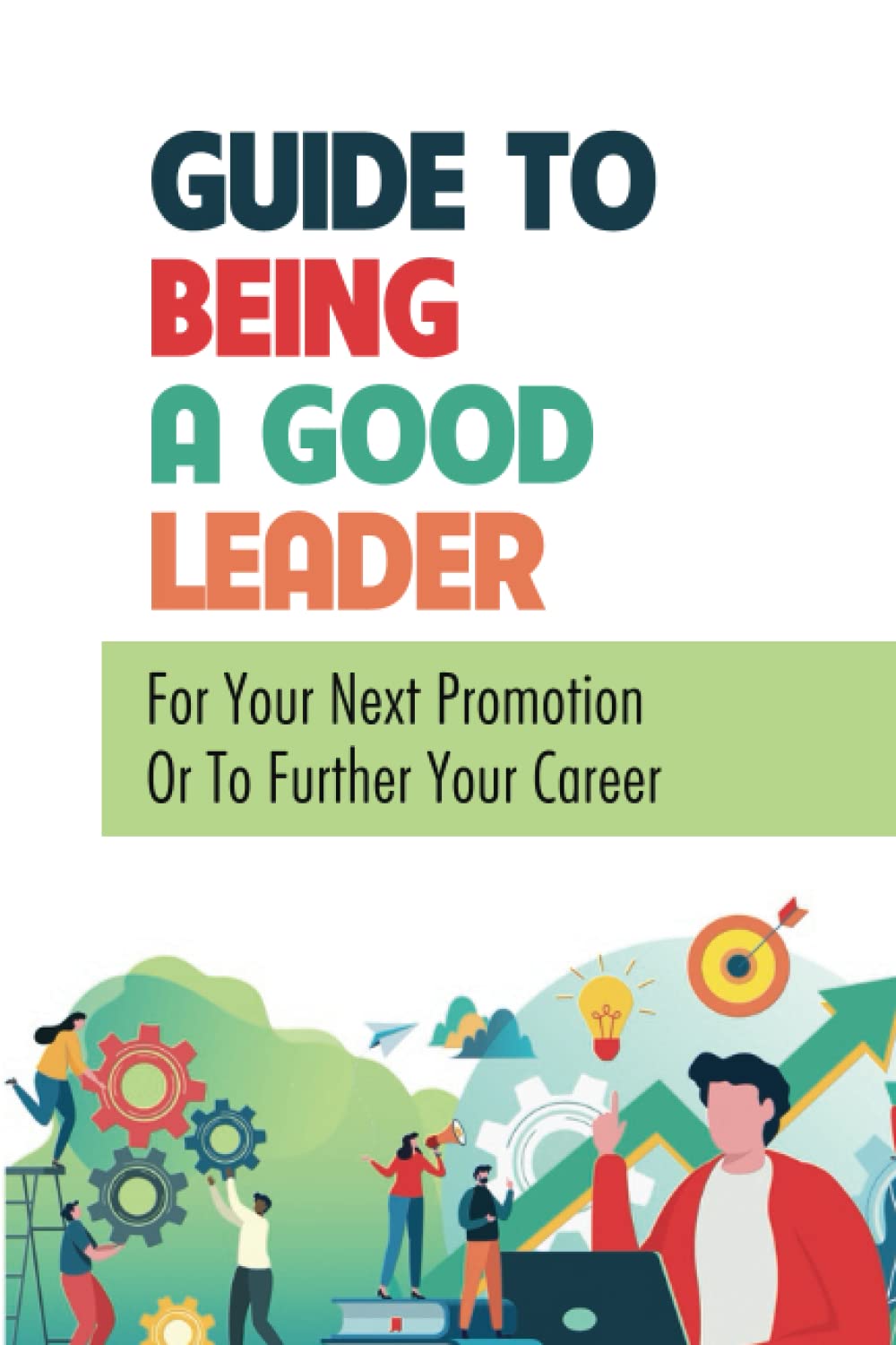 Guide To Being A Good Leader: For Your Next Promotion Or To Further Your Career