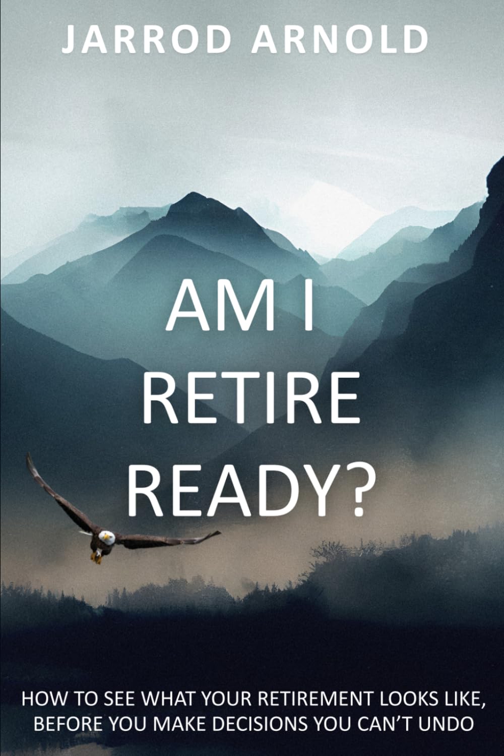 Am I Retire Ready?: How to See What Your Retirement Looks Like, Before You Make Decisions You Can’t Undo