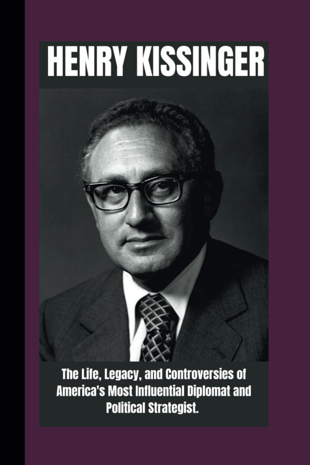HENRY KISSINGER BIOGRAPHY: The life , Legacy and Controversies of America's most Influential Diplomat and Political strategist. (FAMOUS REPUBLICANS IN POLITICS: Legends Who Shaped the Nation)