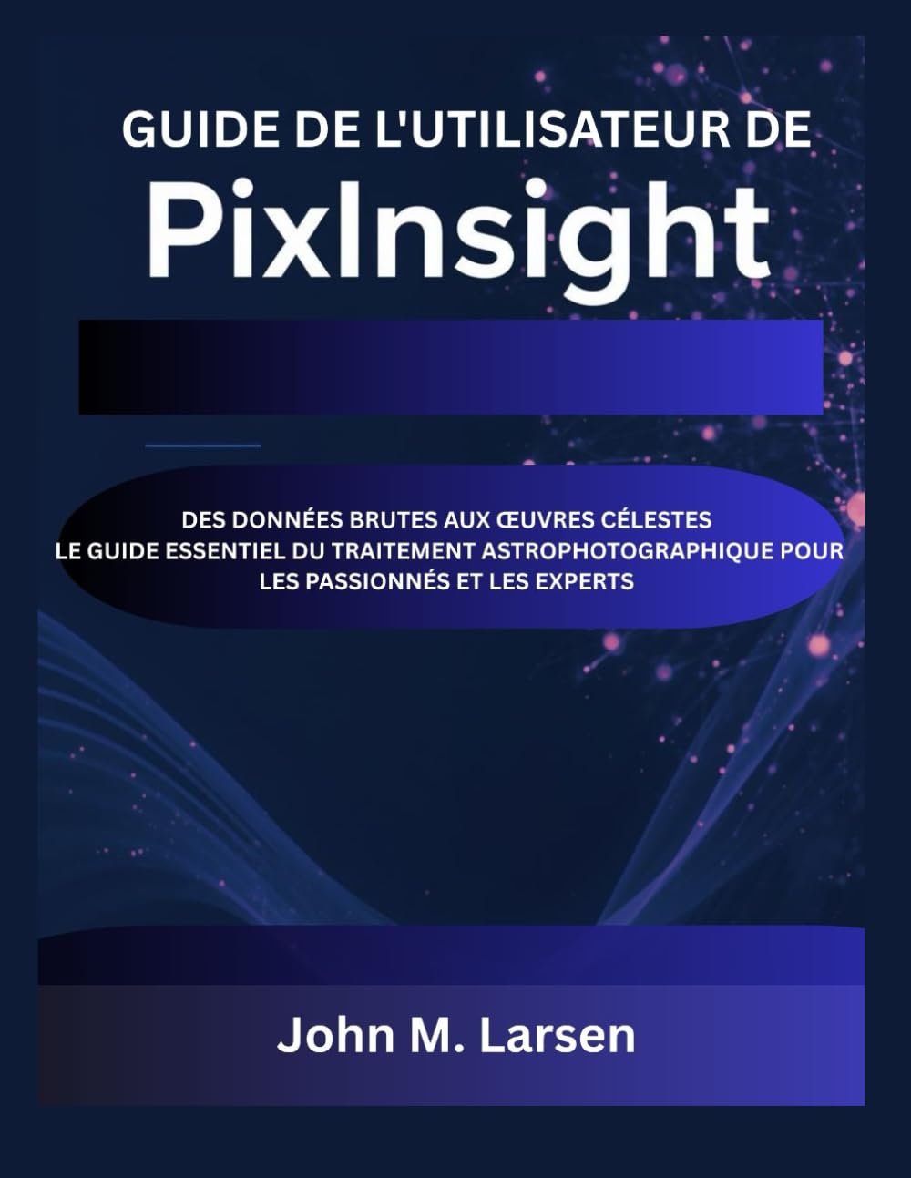 GUIDE DE L'UTILISATEUR DE PIXINSIGHT: DES DONNÉES BRUTES AUX ŒUVRES CÉLESTES – LE GUIDE ESSENTIEL DU TRAITEMENT ASTROPHOTOGRAPHIQUE POUR LES PASSIONNÉS ET LES EXPERTS