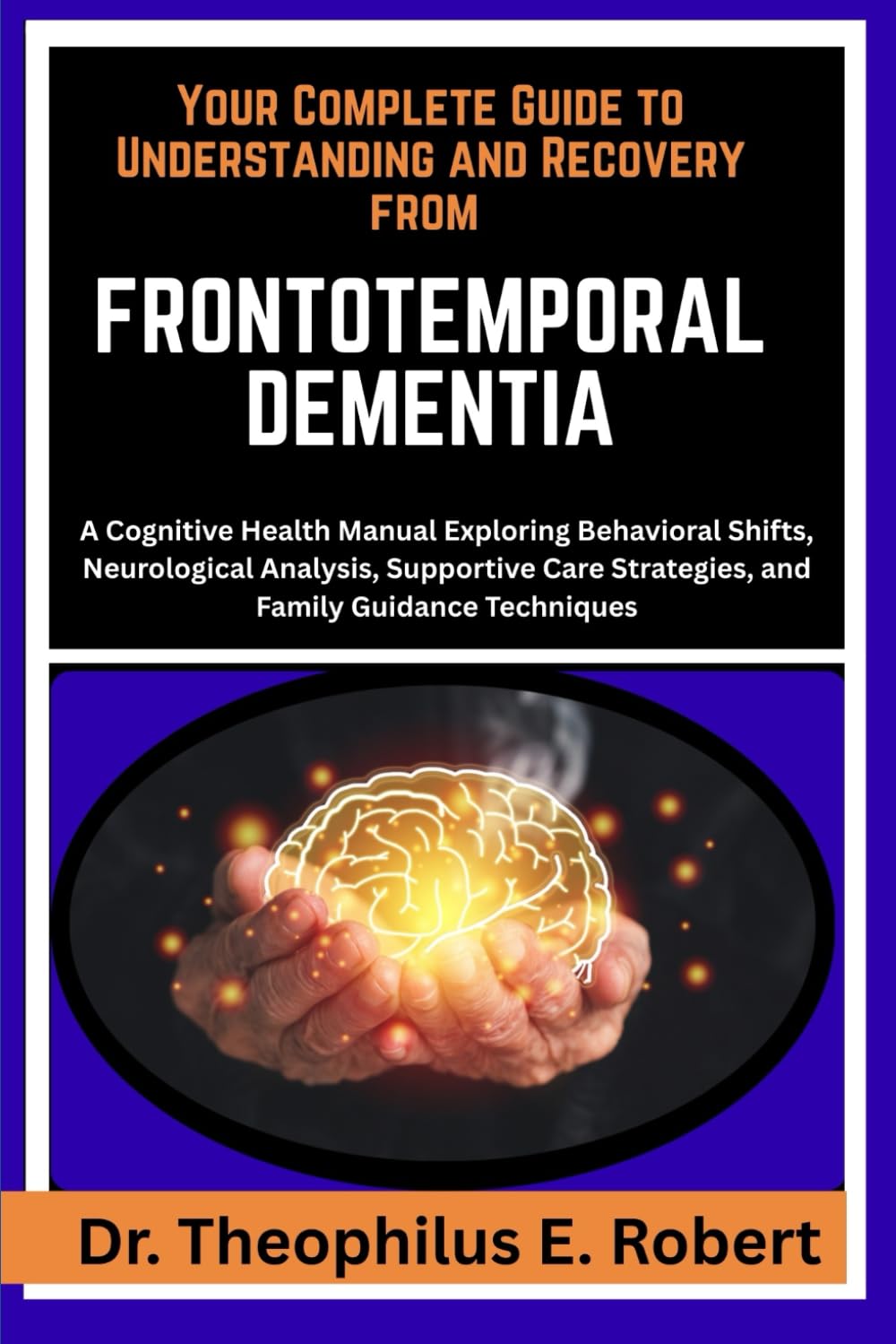 YOUR COMPLETE GUIDE TO UNDERSTANDING AND RECOVERY FROM FRONTOTEMPORAL DEMENTIA: A Cognitive Health Manual Exploring Behavioral Shifts, Neurological ... Strategies, and Family Guidance Techniques