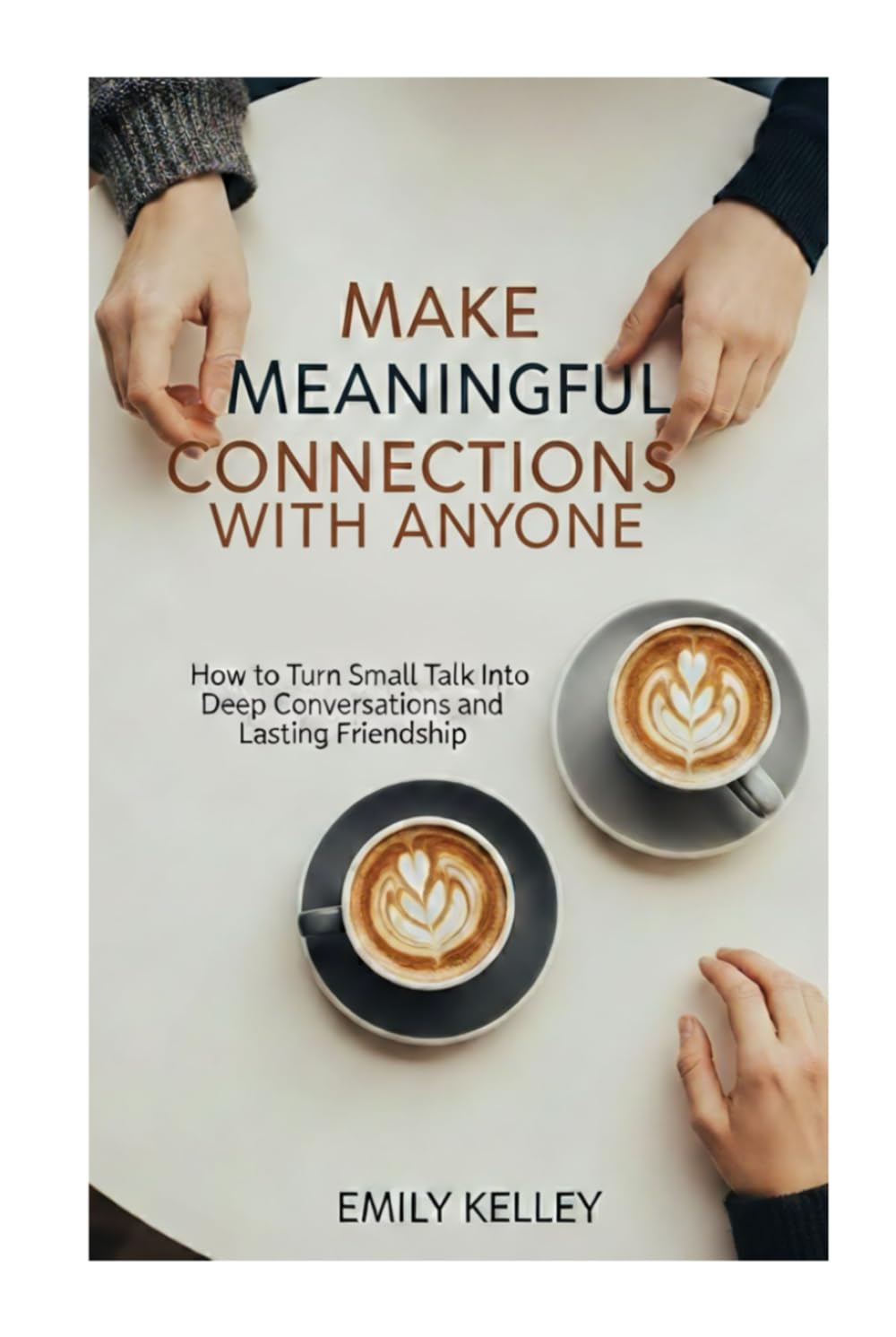 Make Meaningful Connections with Any One: How to Turn Small Talks Into Deep Conversations and Lasting Friendship