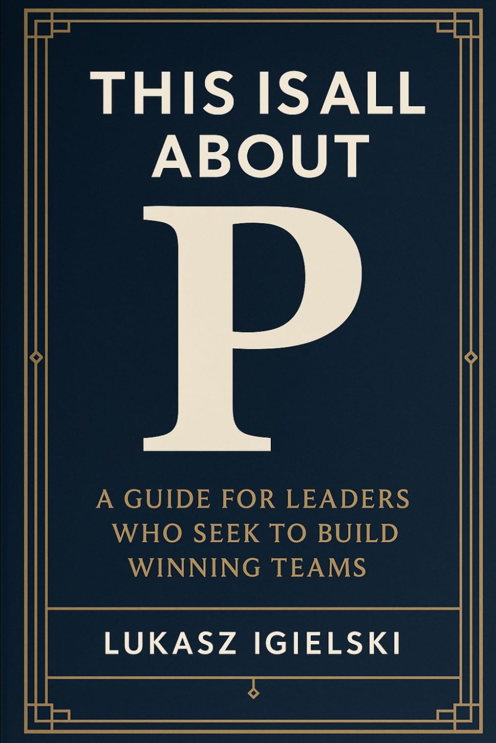 This is all about P: A Guide for Leaders Who Seek to Build Winning Teams in Challenging and Uncertain Times