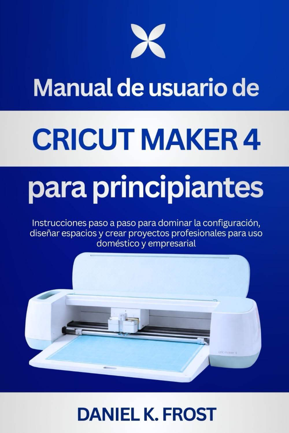 Manual de usuario de Cricut Maker 4 para principiantes: Instrucciones paso a paso para dominar la configuración, diseñar espacios y crear proyectos profesionales para uso doméstico y empresarial