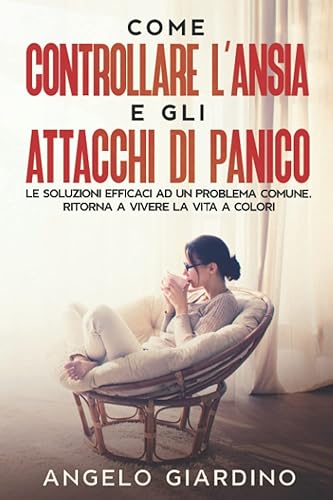 Come Controllare L'Ansia e gli Attacchi di Panico: Le Soluzioni Efficaci ad un Problema Comune. Ritorna a Vivere la Vita a Colori