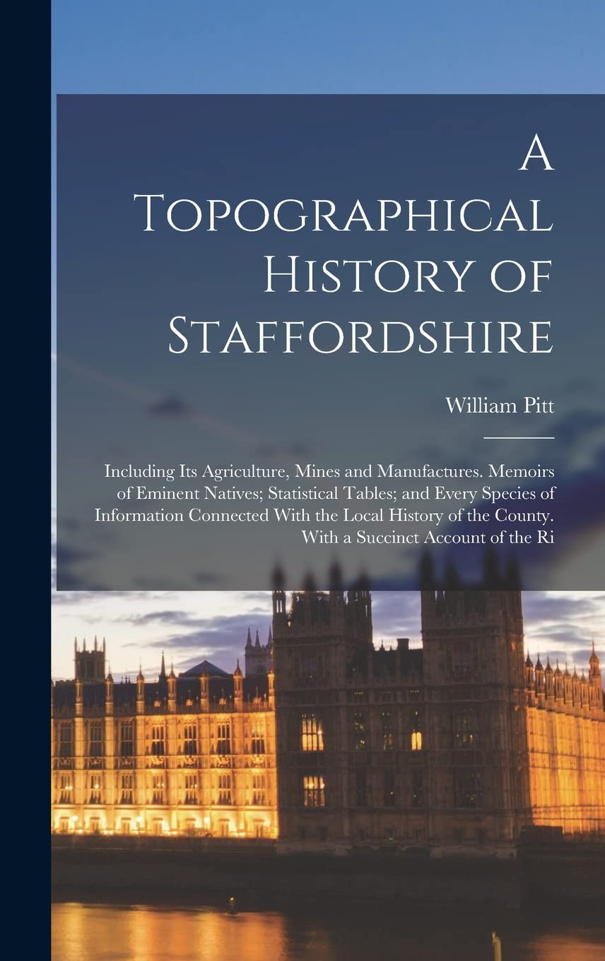 A Topographical History of Staffordshire: Including Its Agriculture, Mines and Manufactures. Memoirs of Eminent Natives; Statistical Tables; and Every ... the County. With a Succinct Account of the Ri