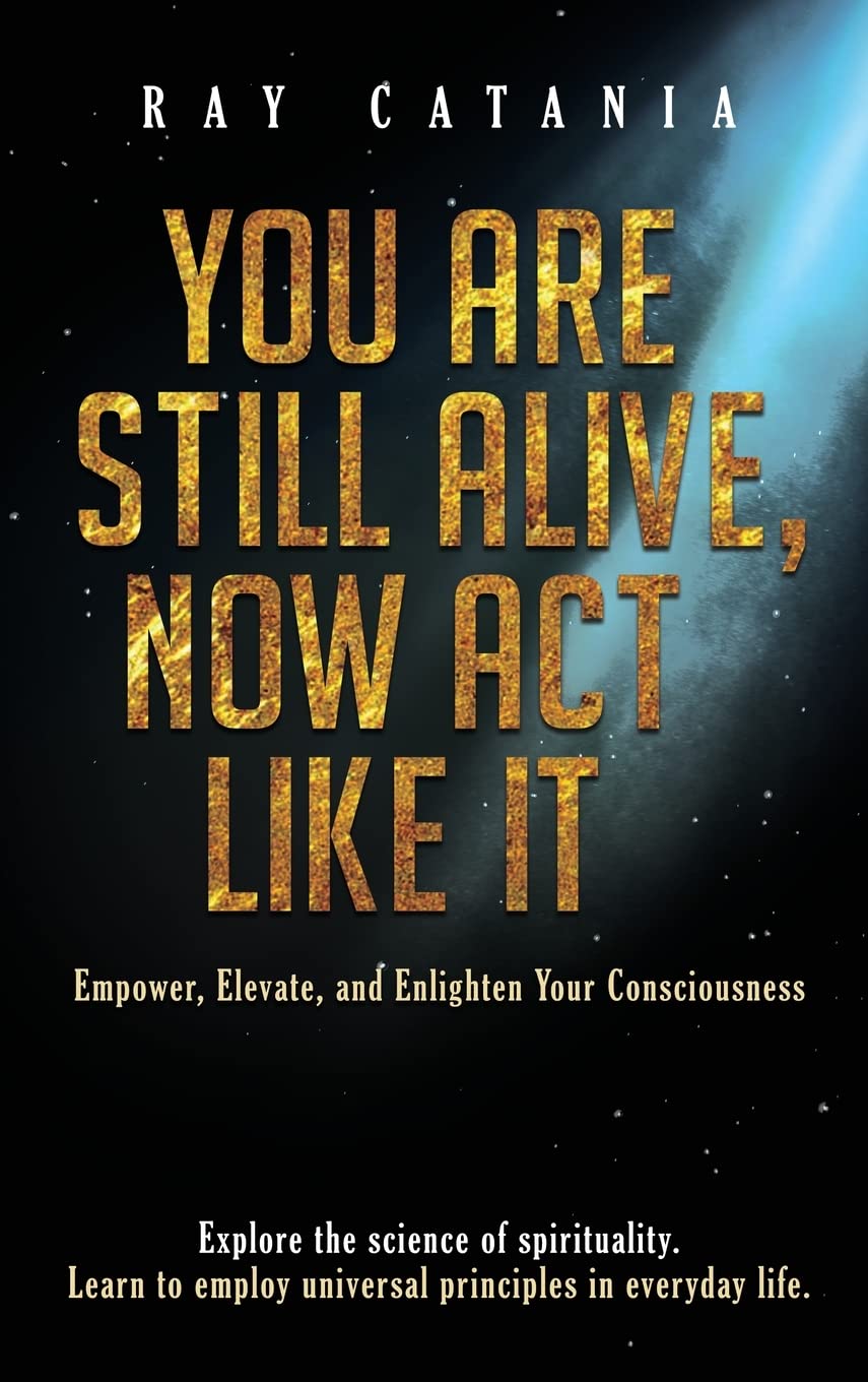 You Are Still Alive, Now Act Like It: Empower, Elevate, and Enlighten Your Consciousness: 2 (Ray Catania's Awakening)