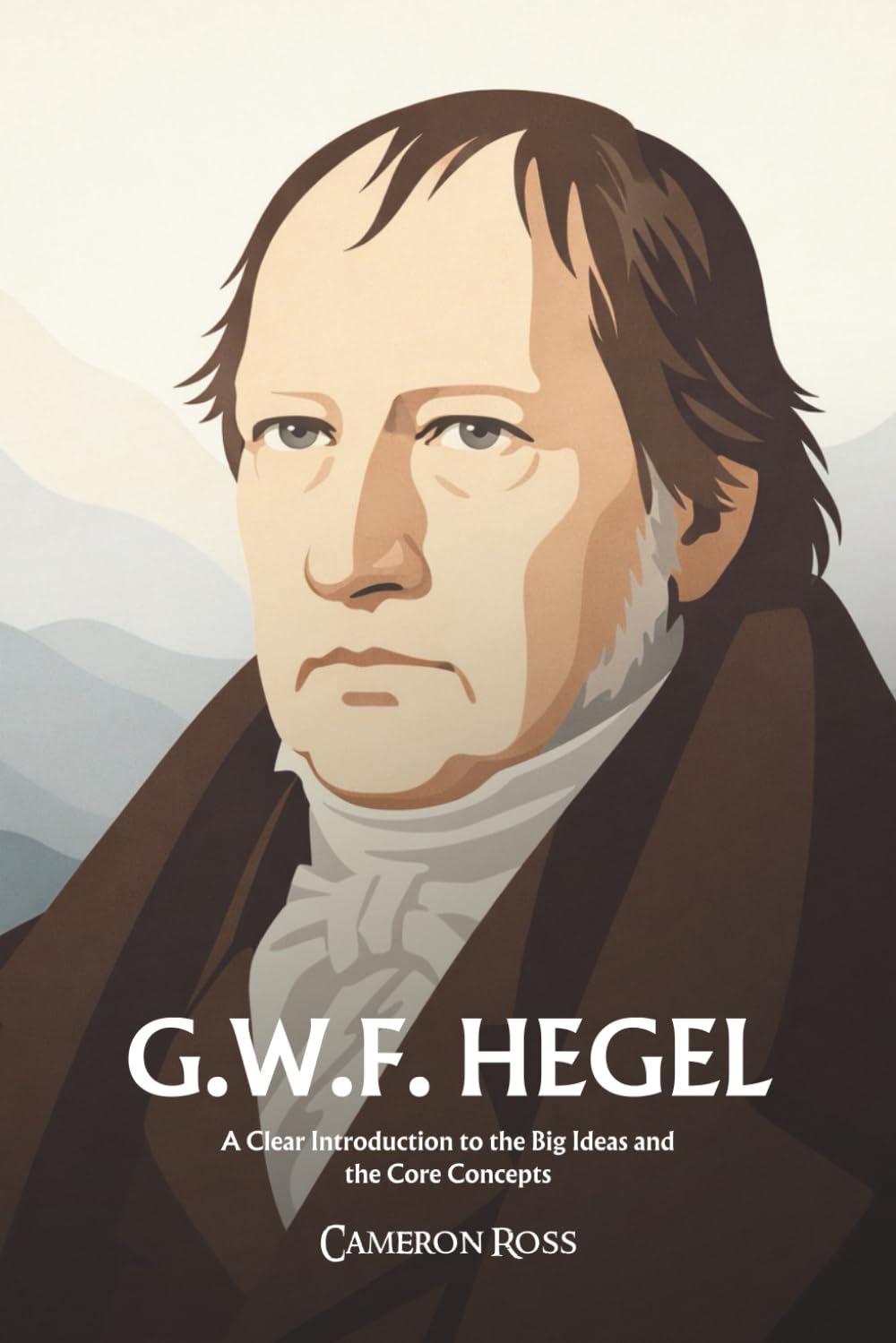 Georg Wilhelm Friedrich Hegel: A Clear Introduction to the Big Ideas and the Core Concepts
