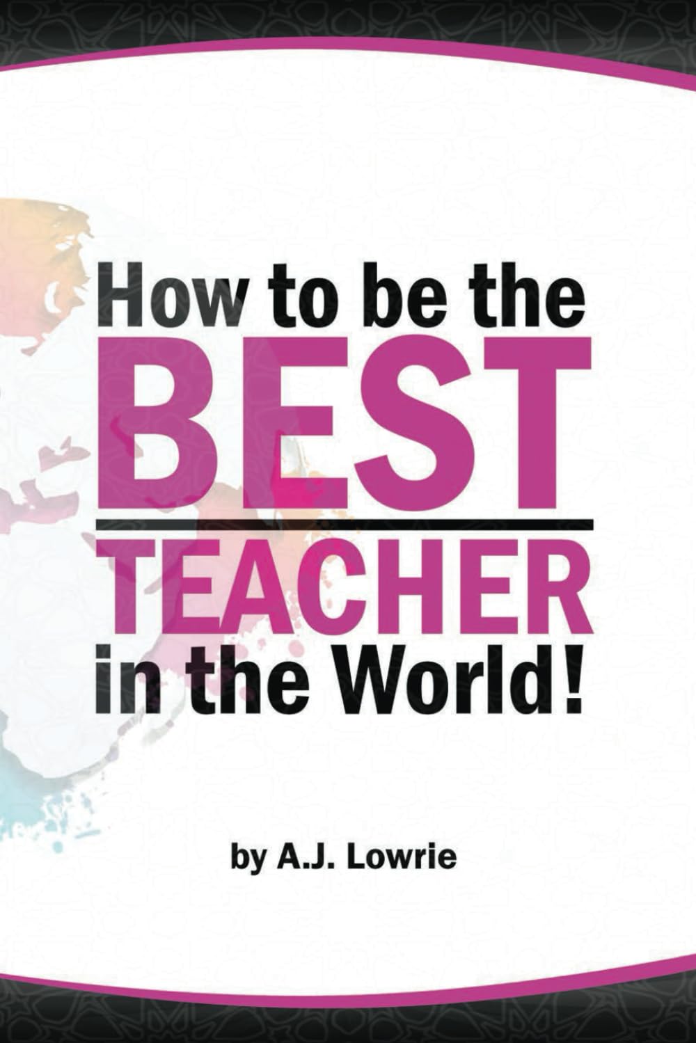 How to be the Best Teacher in the World: Transform your classroom with practical strategies and proven techniques