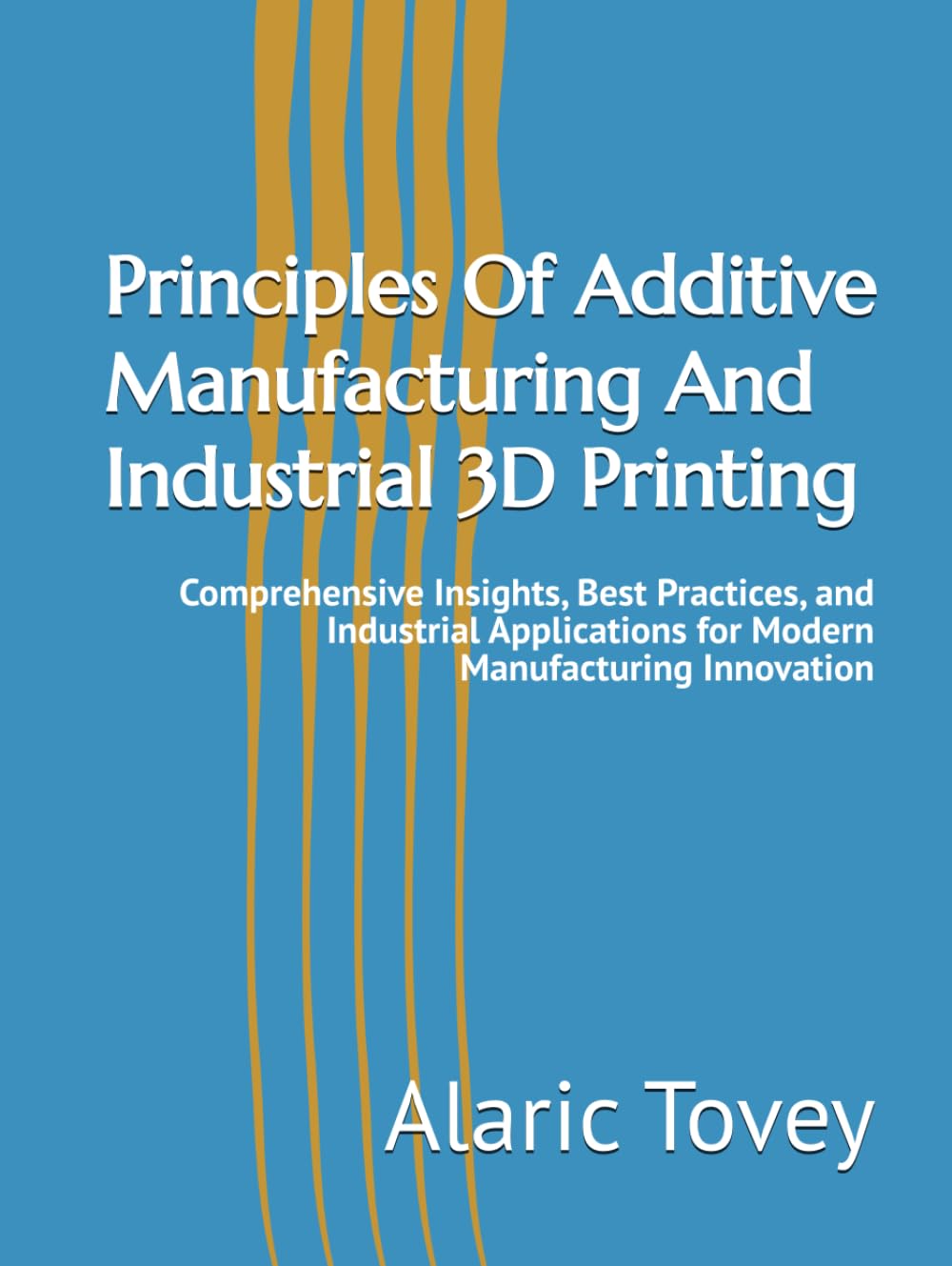 Principles Of Additive Manufacturing And Industrial 3D Printing: Comprehensive Insights, Best Practices, and Industrial Applications for Modern Manufacturing Innovation