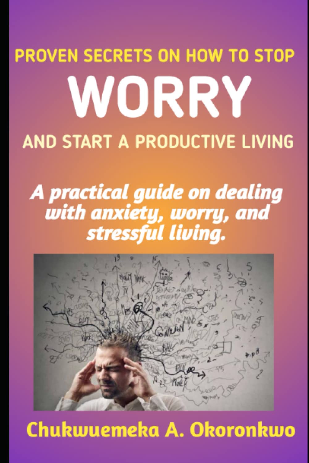 PROVEN SECRETS ON HOW TO STOP WORRY AND START A PRODUCTIVE LIVING: A practical guide on dealing with anxiety, worry and stressful living