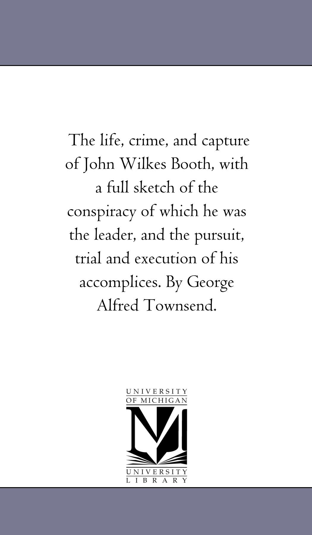 The life, crime, and capture of John Wilkes Booth, with a full sketch of the conspiracy of which he was the leader, and the pursuit, trial and execution of his accomplices. By George Alfred Townsend.