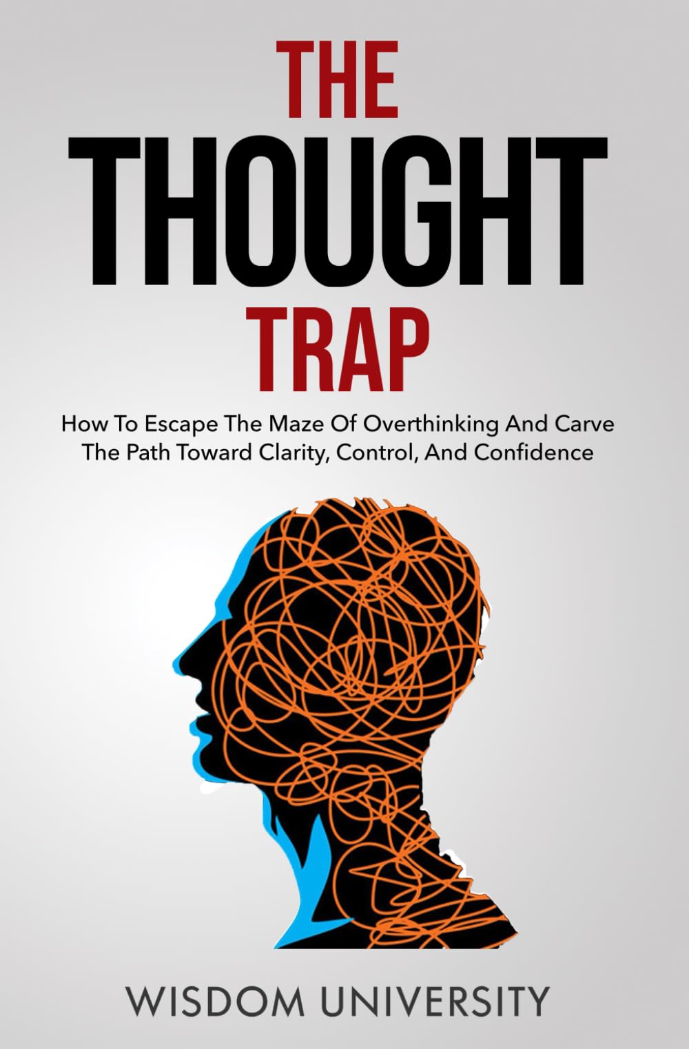 The Thought Trap: How To Escape The Maze Of Overthinking And Carve The Path Toward Clarity, Control, And Confidence (Build Thought Clarity And Mental Strength)
