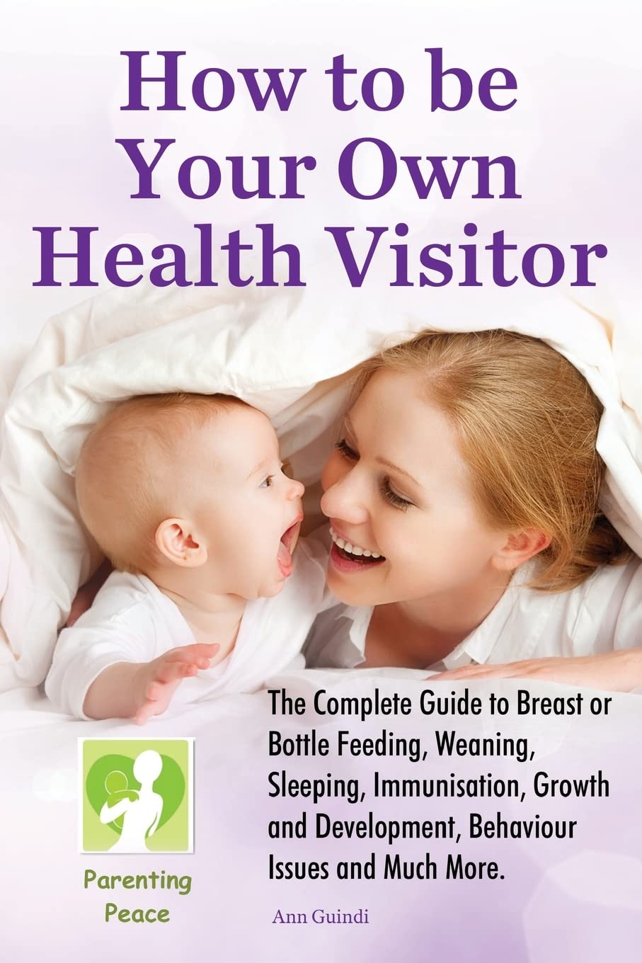How To be Your Own Health Visitor: The Complete Guide to Breast or Bottle Feeding, Weaning, Sleeping, Immunisation, Growth and Development, Behavioural Issues and much more