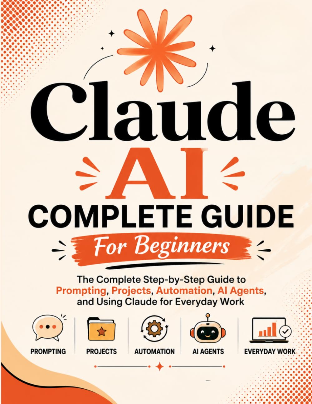 Claude AI Complete Guide For Beginners: The Complete Step-by-Step Guide to Prompting, Projects, Automation, AI Agents, and Using Claude for Everyday Work