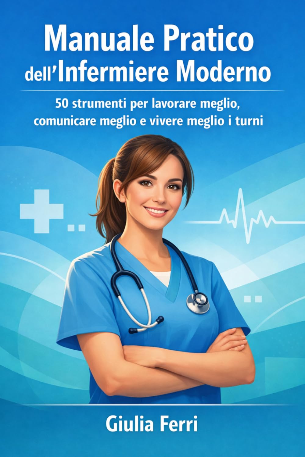 Manuale Pratico dell’Infermiere Moderno: 50 strumenti per lavorare meglio, comunicare meglio e vivere meglio i turni