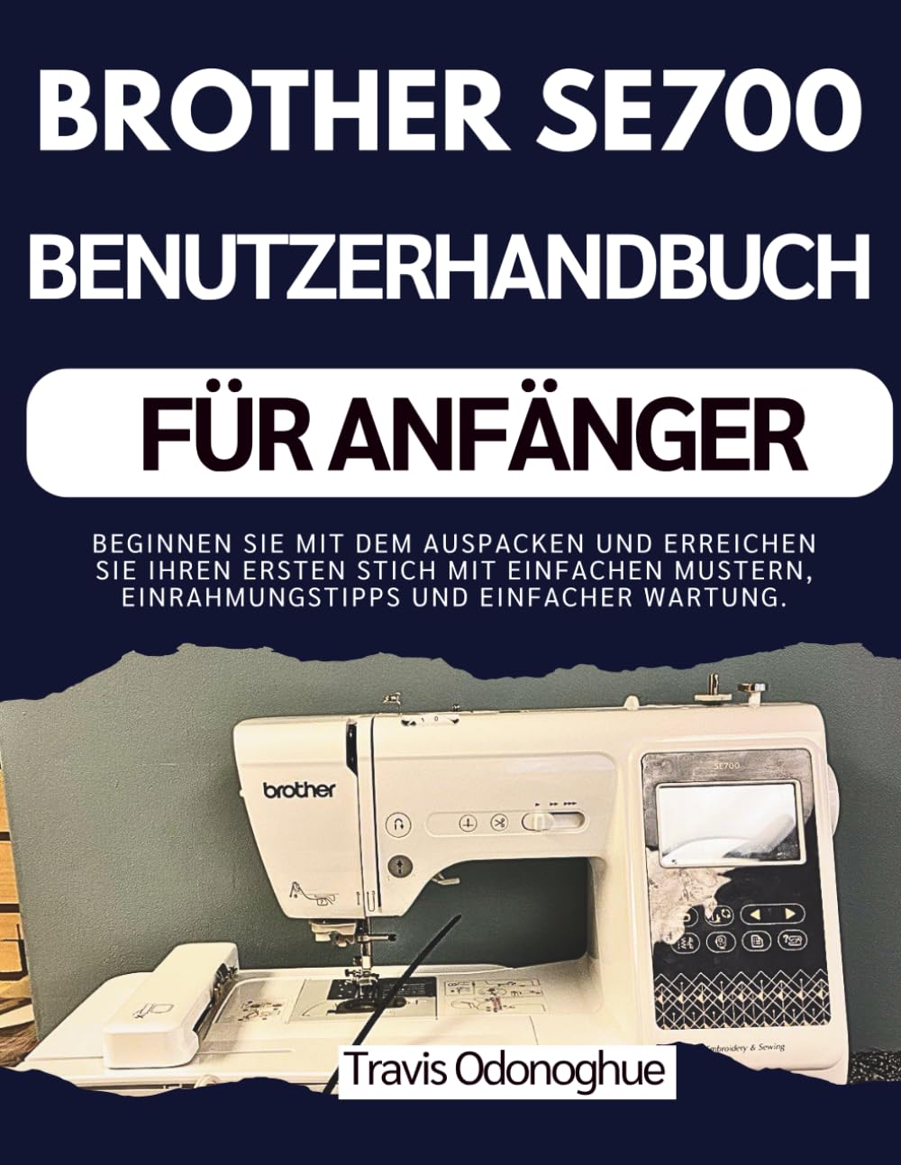 BROTHER SE700 BENUTZERHANDBUCH FÜR ANFÄNGER: Beginnen Sie mit dem Auspacken und erreichen Sie Ihren ersten Stich mit einfachen Mustern, Einrahmungstipps und einfacher Wartung.