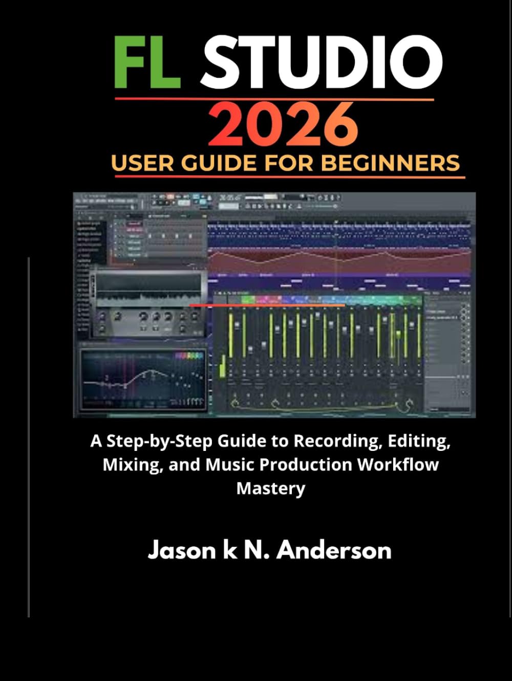FL STUDIO 2026 USER GUIDE FOR BEGINNERS: A Step-by-Step Guide to Recording, Editing, Mixing, and Music Production Workflow Mastery